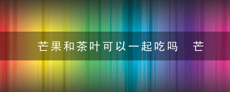 芒果和茶叶可以一起吃吗 芒果和茶叶可不可以一起吃